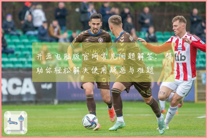 开云电脑版官网常见问题解答：帮助你轻松解决使用疑惑与难题