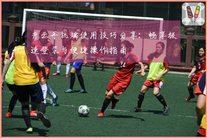 开云手机端使用技巧分享：畅享极速登录与便捷操作指南