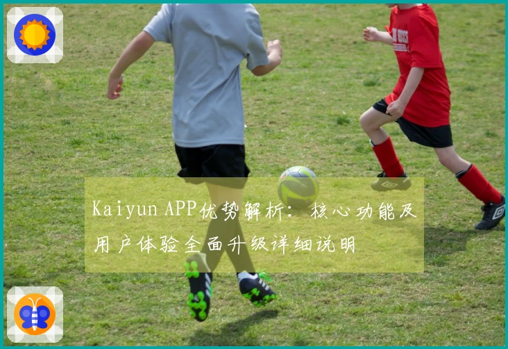 Kaiyun APP优势解析：核心功能及用户体验全面升级详细说明