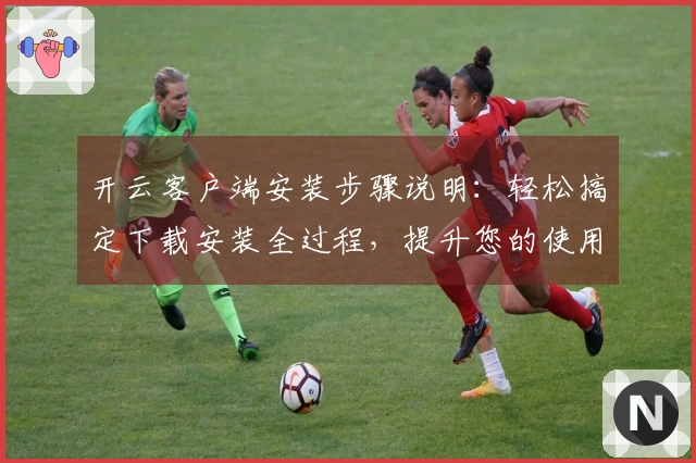 开云客户端安装步骤说明：轻松搞定下载安装全过程，提升您的使用体验
