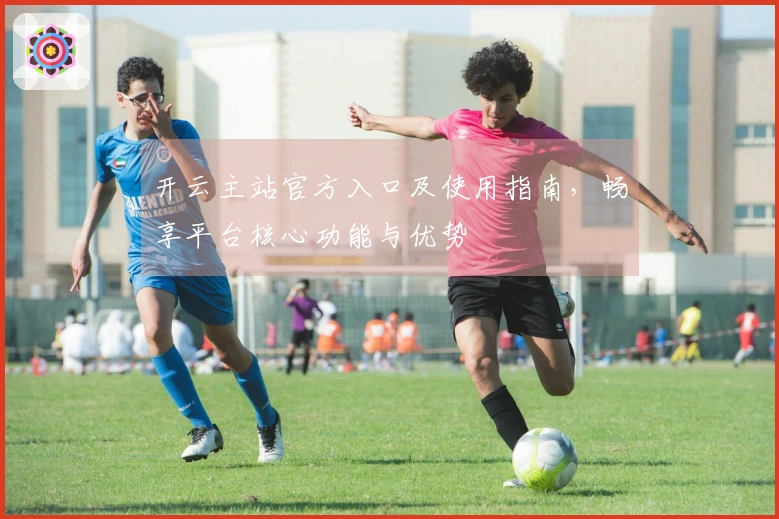 开云主站官方入口及使用指南，畅享平台核心功能与优势